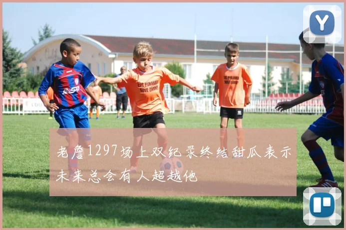 老詹1297场上双纪录终结甜瓜表示未来总会有人超越他